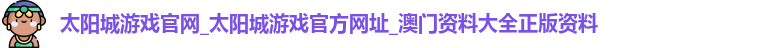 太阳城游戏官网_太阳城游戏官方网址_澳门资料大全正版资料